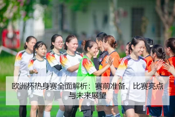 欧洲杯热身赛全面解析：赛前准备、比赛亮点与未来展望
